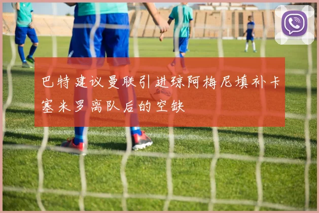 巴特建议曼联引进琼阿梅尼填补卡塞米罗离队后的空缺