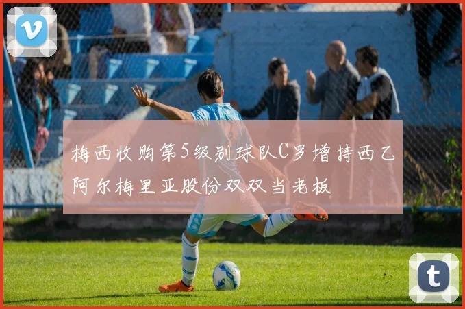 梅西收购第5级别球队C罗增持西乙阿尔梅里亚股份双双当老板