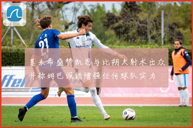 基米希盛赞凯恩与比朔夫射术出众并称姆巴佩能增强任何球队实力