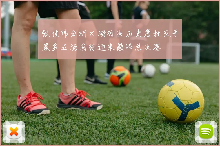 张佳玮分析火湖对决历史詹杜交手最多五场或将迎来巅峰总决赛